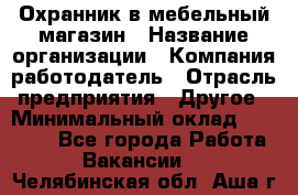 Охранник в мебельный магазин › Название организации ­ Компания-работодатель › Отрасль предприятия ­ Другое › Минимальный оклад ­ 50 000 - Все города Работа » Вакансии   . Челябинская обл.,Аша г.